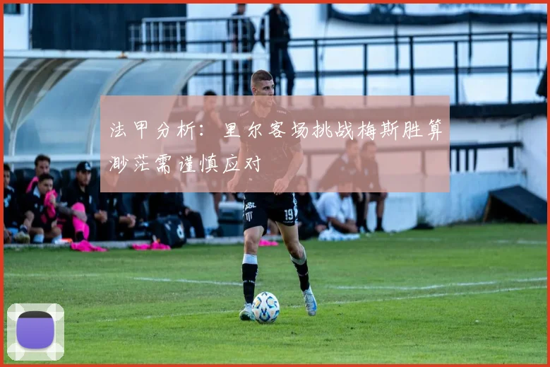 法甲分析：里尔客场挑战梅斯胜算渺茫需谨慎应对