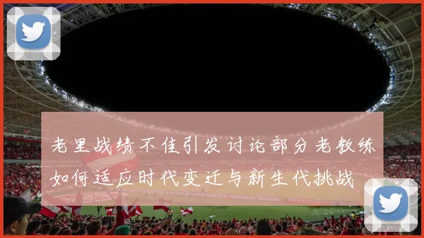 老里战绩不佳引发讨论部分老教练如何适应时代变迁与新生代挑战