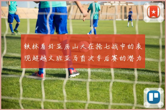 铁林看好亚历山大在抢七战中的表现超越文班亚马首次季后赛的潜力