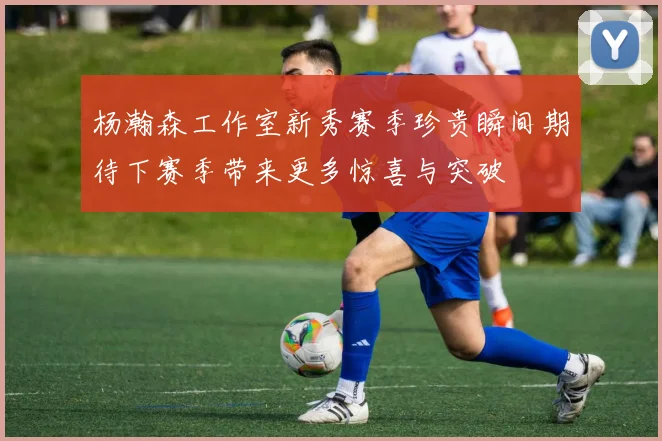 杨瀚森工作室新秀赛季珍贵瞬间期待下赛季带来更多惊喜与突破