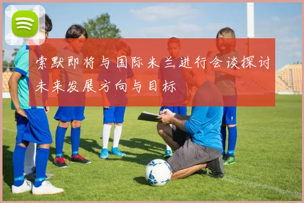 索默即将与国际米兰进行会谈探讨未来发展方向与目标