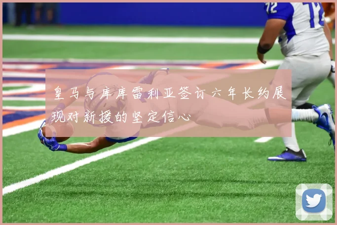 皇马与库库雷利亚签订六年长约展现对新援的坚定信心