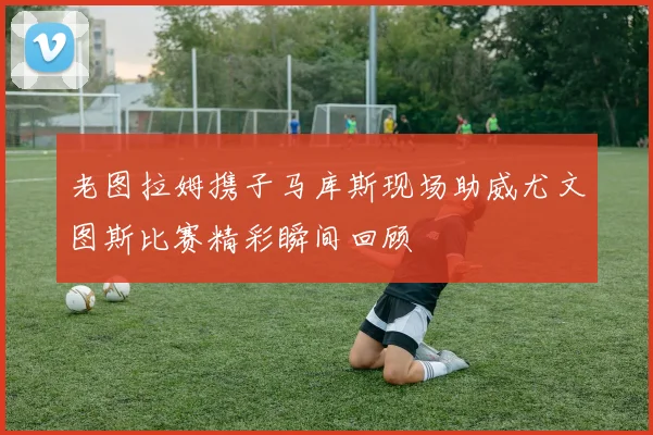 老图拉姆携子马库斯现场助威尤文图斯比赛精彩瞬间回顾