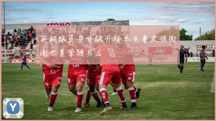 英超球员身价飙升榜单克鲁皮领衔谢尔基紧随其后