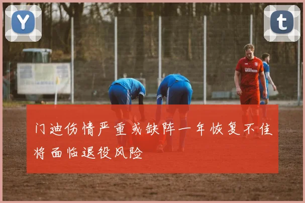 门迪伤情严重或缺阵一年恢复不佳将面临退役风险