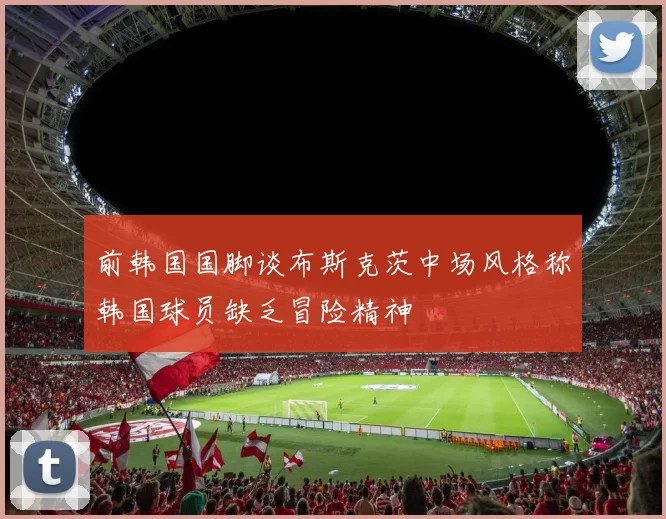 前韩国国脚谈布斯克茨中场风格称韩国球员缺乏冒险精神
