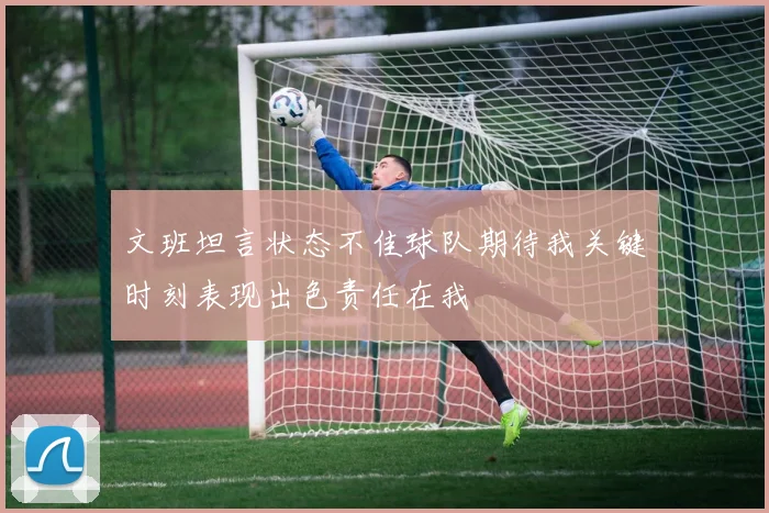 文班坦言状态不佳球队期待我关键时刻表现出色责任在我