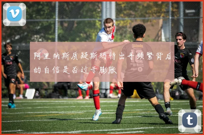 阿里纳斯质疑斯玛特出手频繁背后的自信是否过于膨胀