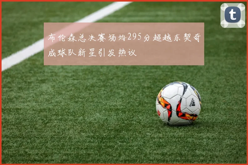 布伦森总决赛场均295分超越东契奇成球队新星引发热议