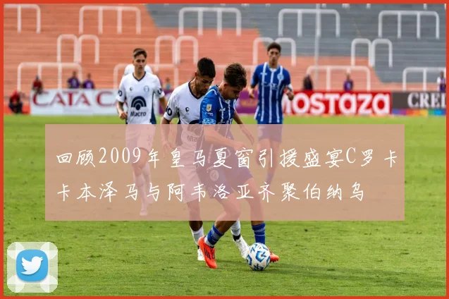 回顾2009年皇马夏窗引援盛宴C罗卡卡本泽马与阿韦洛亚齐聚伯纳乌
