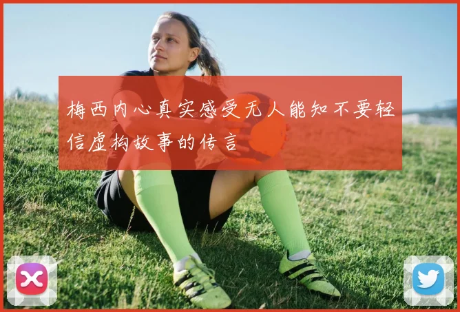 梅西内心真实感受无人能知不要轻信虚构故事的传言